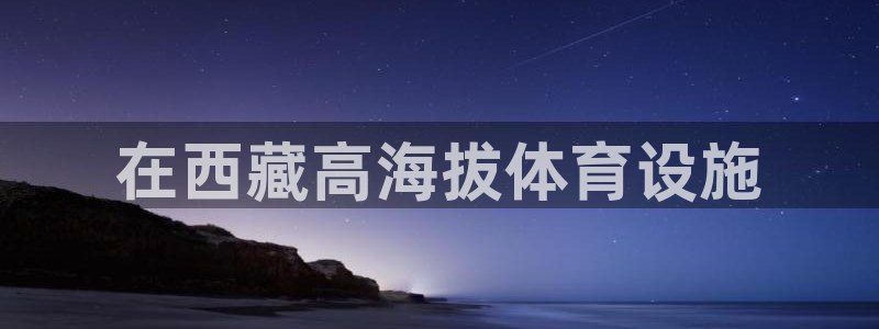意昂体育3平台是正规平台吗知乎：在西藏高海拔体育设施