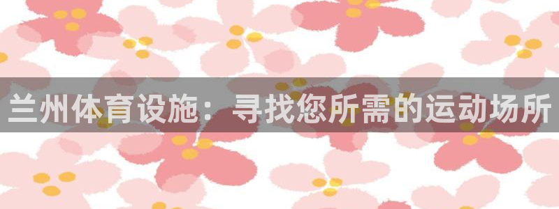 意昂体育3娱乐：兰州体育设施：寻找您所需的运动场所